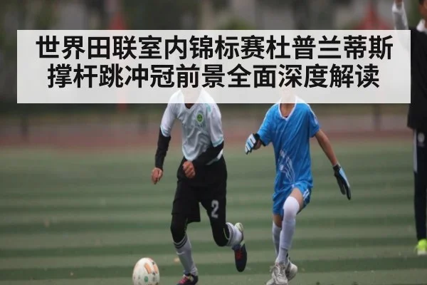 世界田联室内锦标赛杜普兰蒂斯撑杆跳冲冠前景全面深度解读
